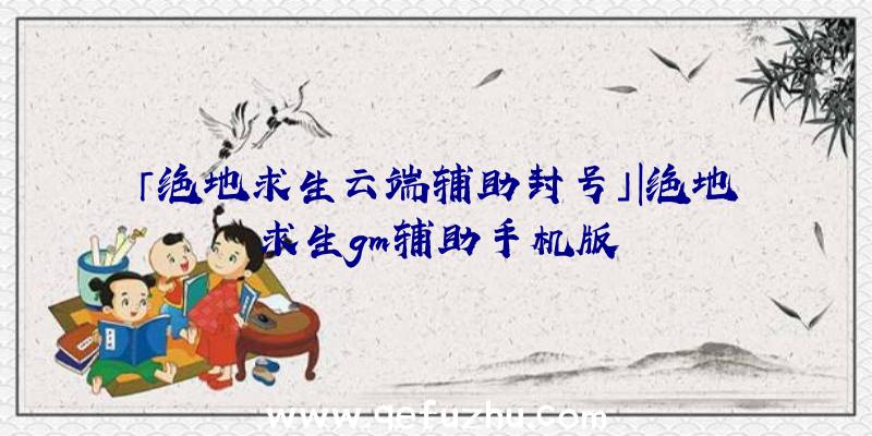 「绝地求生云端辅助封号」|绝地求生gm辅助手机版